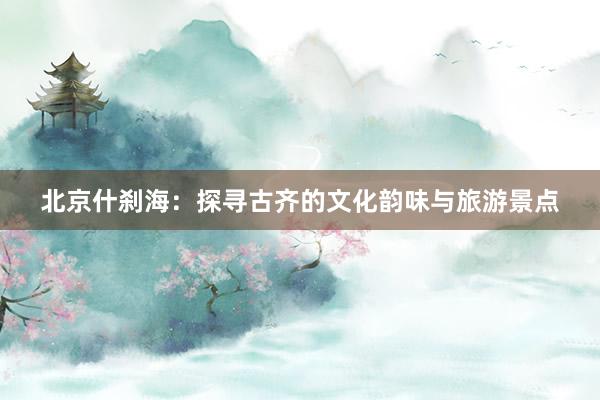 北京什刹海：探寻古齐的文化韵味与旅游景点