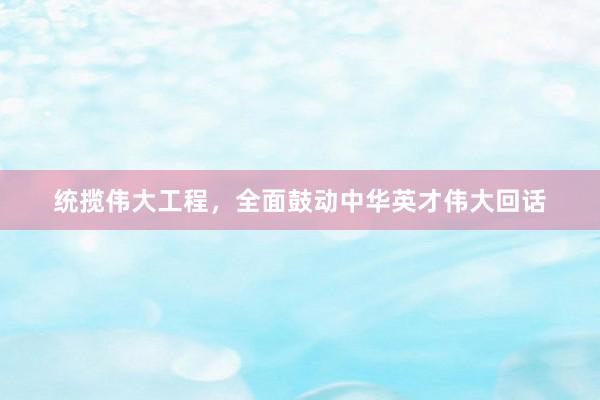 统揽伟大工程，全面鼓动中华英才伟大回话